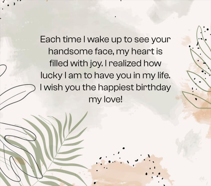 Each time I wake up to see your handsome face, my heart is filled with joy. I realized how lucky I am to have you in my life. I wish you the happiest birthday my love!