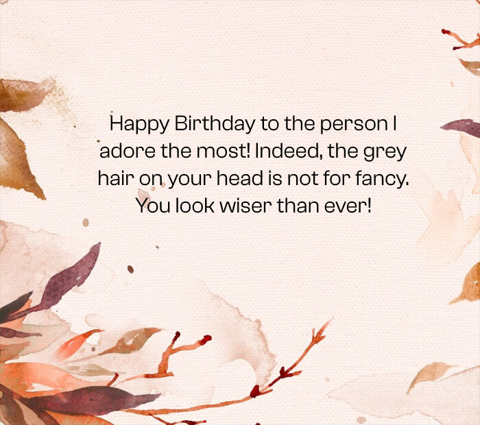 Happy Birthday to the person I adore the most! Indeed, the grey hair on your head is not for fancy. You look wiser than ever!