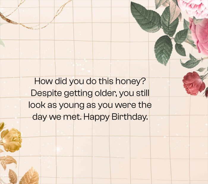 How did you do this honey_ Despite getting older, you still look as young as you were the day we met. Happy Birthday.