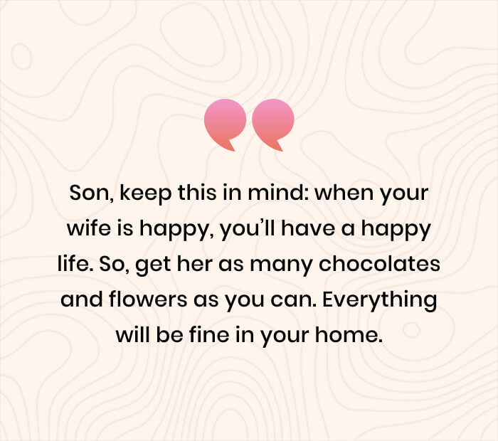 Son, keep this in mind_ when your wife is happy, you’ll have a happy life. So, get her as many chocolates and flowers as you can. Everything will be fine in your home.