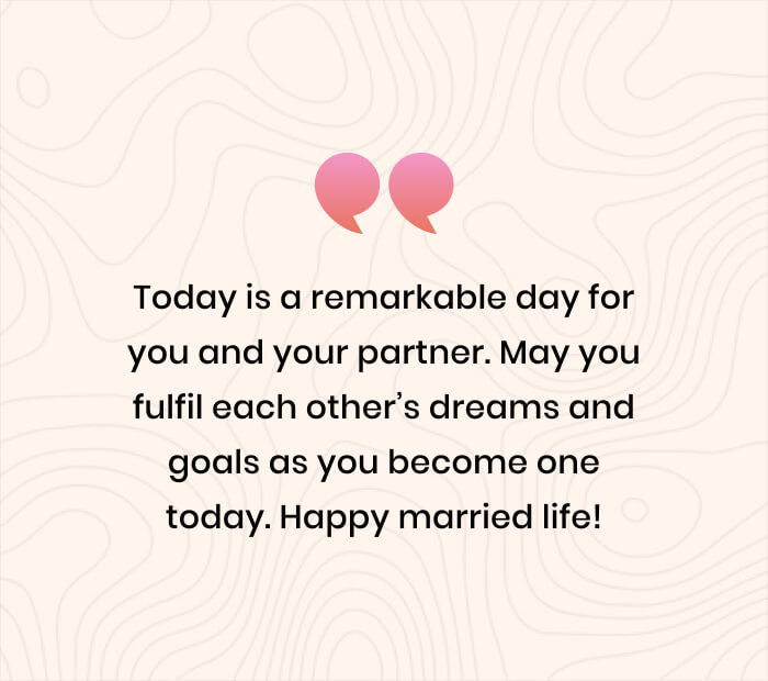 Today is a remarkable day for you and your partner. May you fulfil each other’s dreams and goals as you become one today. Happy married life!