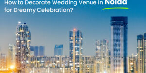 How to Decorate a Wedding Venue in Noida: 6 Tips for Dreamy Celebration